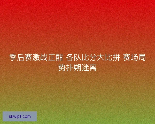 季后赛激战正酣 各队比分大比拼 赛场局势扑朔迷离