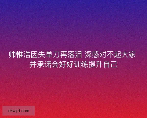 帅惟浩因失单刀再落泪 深感对不起大家 并承诺会好好训练提升自己 帅惟浩因失单刀再落泪 深感对不起大家 并承诺会好好训练提升自己