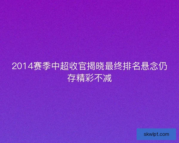 2014赛季中超收官揭晓最终排名悬念仍存精彩不减
