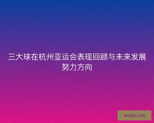 三大球在杭州亚运会表现回顾与未来发展努力方向