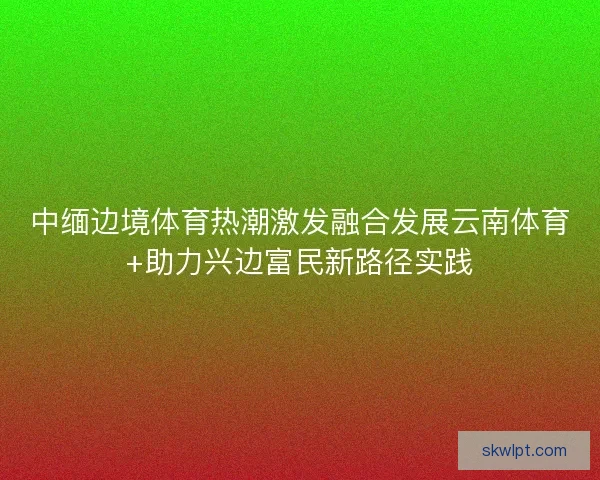 中缅边境体育热潮激发融合发展云南体育+助力兴边富民新路径实践