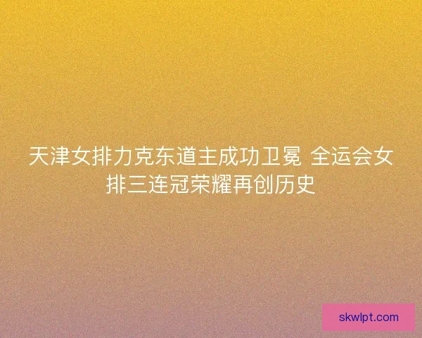 天津女排力克东道主成功卫冕 全运会女排三连冠荣耀再创历史